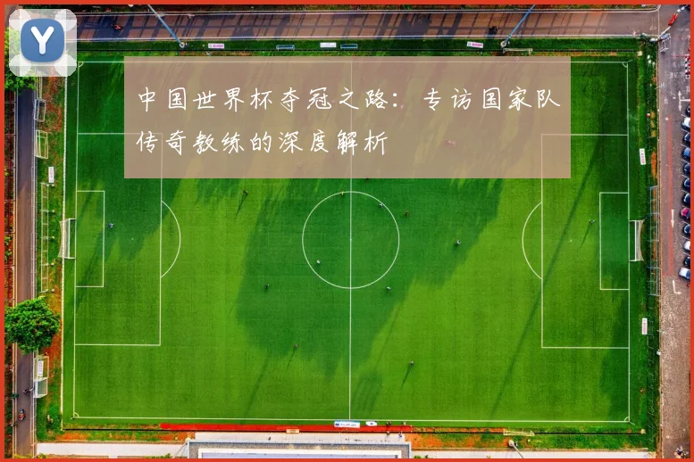 中国世界杯夺冠之路:专访国家队传奇教练的深度解析