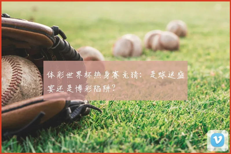 体彩世界杯热身赛竞猜：是球迷盛宴还是博彩陷阱？