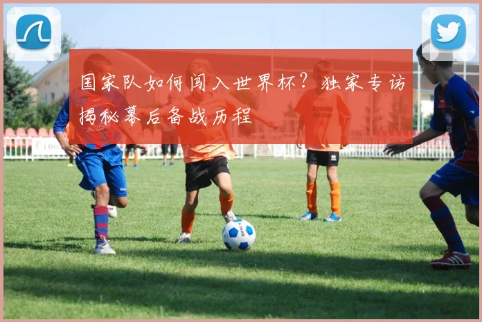 国家队如何闯入世界杯？独家专访揭秘幕后备战历程