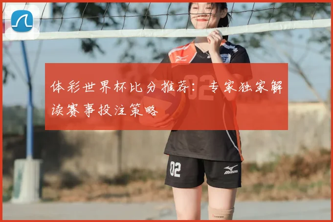 体彩世界杯比分推荐：专家独家解读赛事投注策略