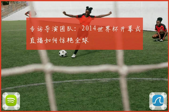 专访导演团队:2014世界杯开幕式直播如何惊艳全球