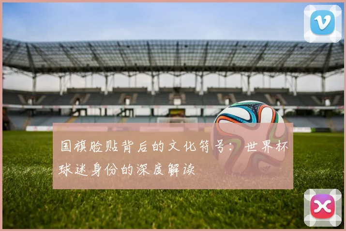 国旗脸贴背后的文化符号：世界杯球迷身份的深度解读