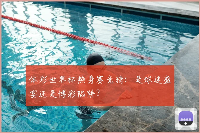 体彩世界杯热身赛竞猜：是球迷盛宴还是博彩陷阱？