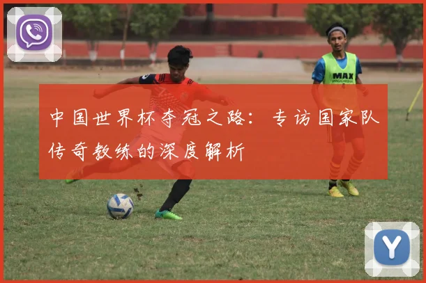 中国世界杯夺冠之路:专访国家队传奇教练的深度解析
