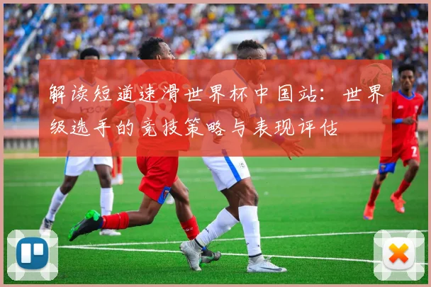 解读短道速滑世界杯中国站：世界级选手的竞技策略与表现评估