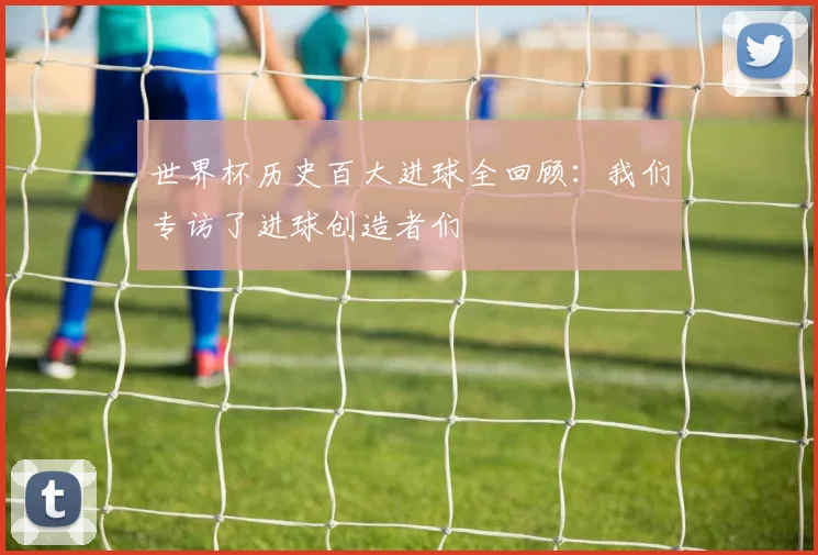 世界杯历史百大进球全回顾：我们专访了进球创造者们