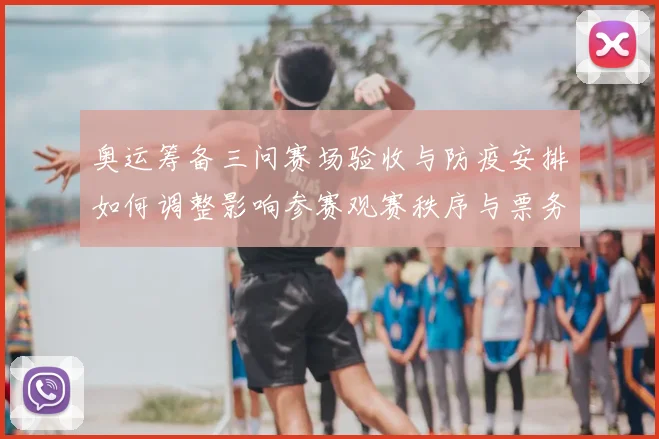 奥运筹备三问赛场验收与防疫安排如何调整影响参赛观赛秩序与票务