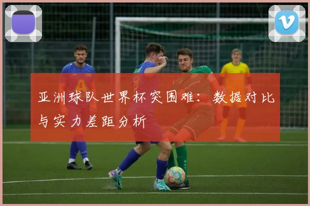 亚洲球队世界杯突围难:数据对比与实力差距分析