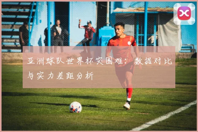 亚洲球队世界杯突围难:数据对比与实力差距分析
