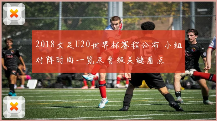 2018女足U20世界杯赛程公布 小组对阵时间一览及晋级关键看点