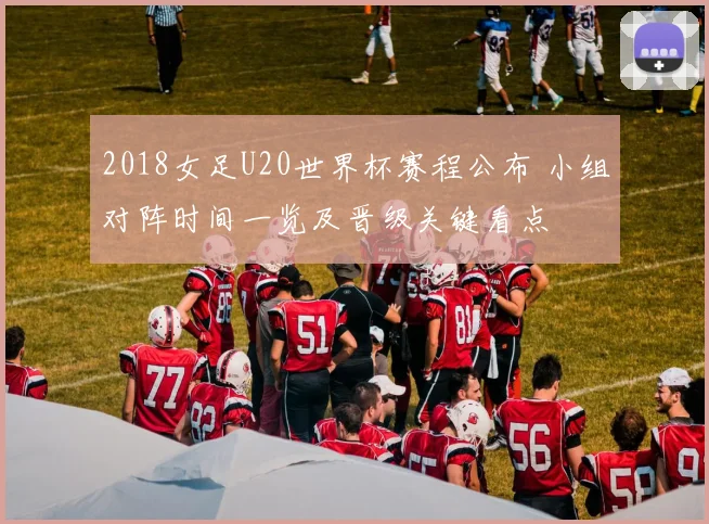 2018女足U20世界杯赛程公布 小组对阵时间一览及晋级关键看点
