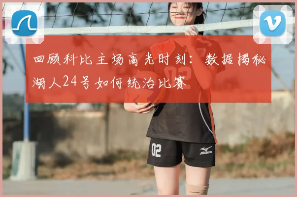 回顾科比主场高光时刻：数据揭秘湖人24号如何统治比赛