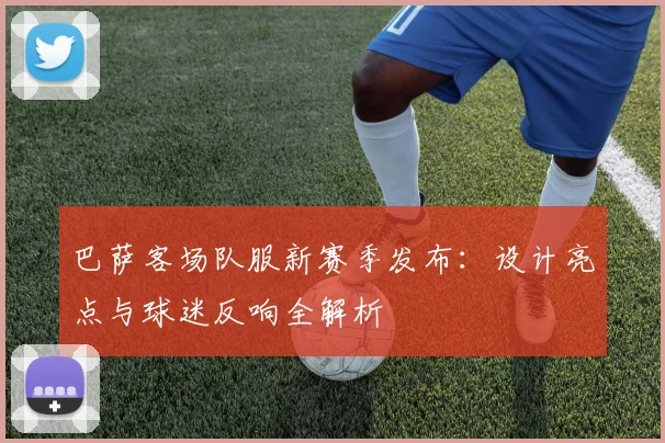 巴萨客场队服新赛季发布：设计亮点与球迷反响全解析