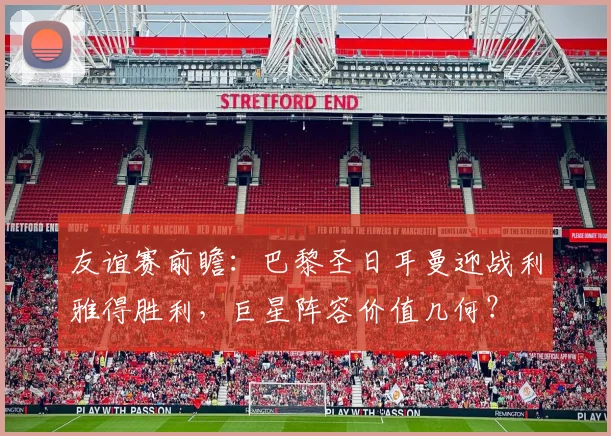 友谊赛前瞻：巴黎圣日耳曼迎战利雅得胜利，巨星阵容价值几何？